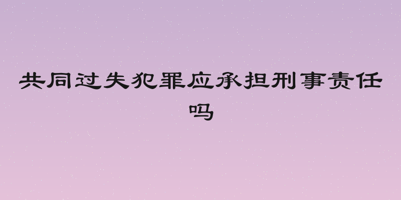 共同过失犯罪应承担刑事责任吗