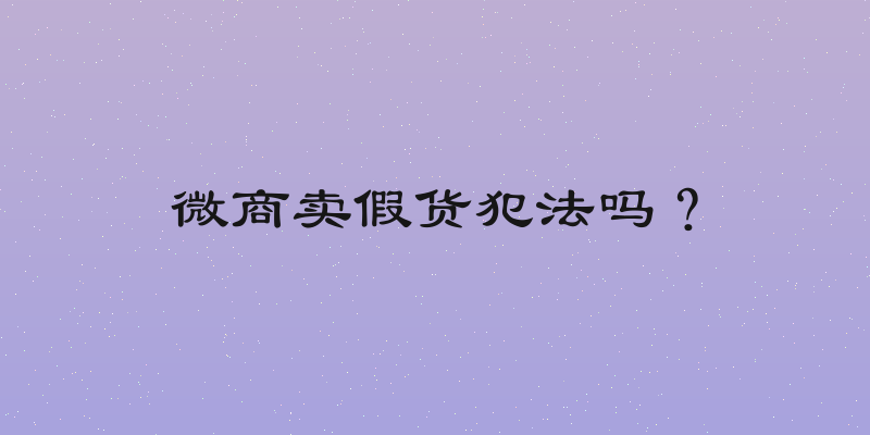 微商卖假货犯法吗？