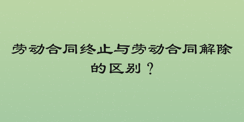 劳动合同终止与劳动合同解除的区别？