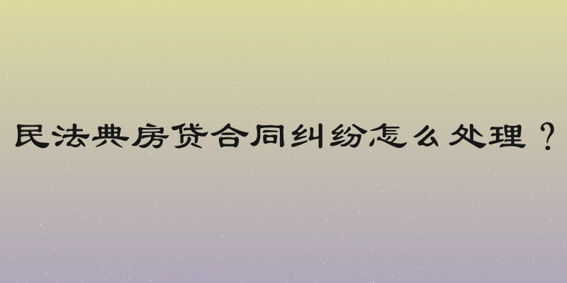 民法典房贷合同纠纷怎么处理？