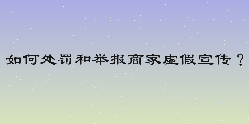如何处罚和举报商家虚假宣传？