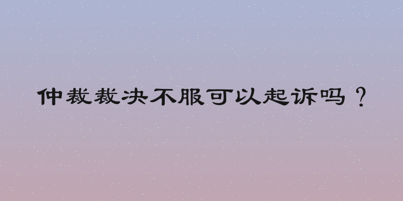 仲裁裁决不服可以起诉吗？