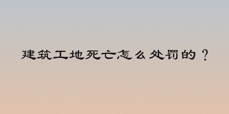 建筑工地死亡怎么处罚的？