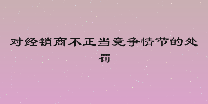 对经销商不正当竞争情节的处罚