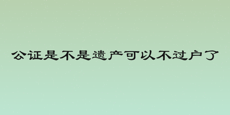 公证是不是遗产可以不过户了