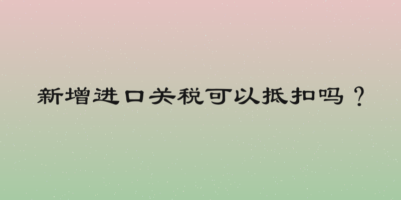 新增进口关税可以抵扣吗？