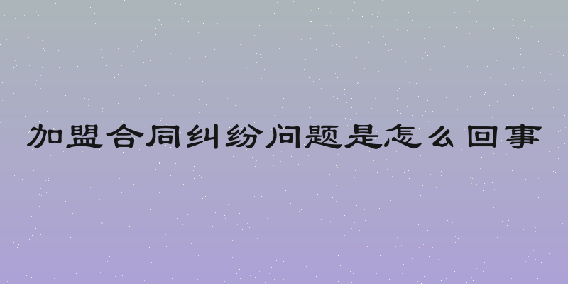 加盟合同纠纷问题是怎么回事
