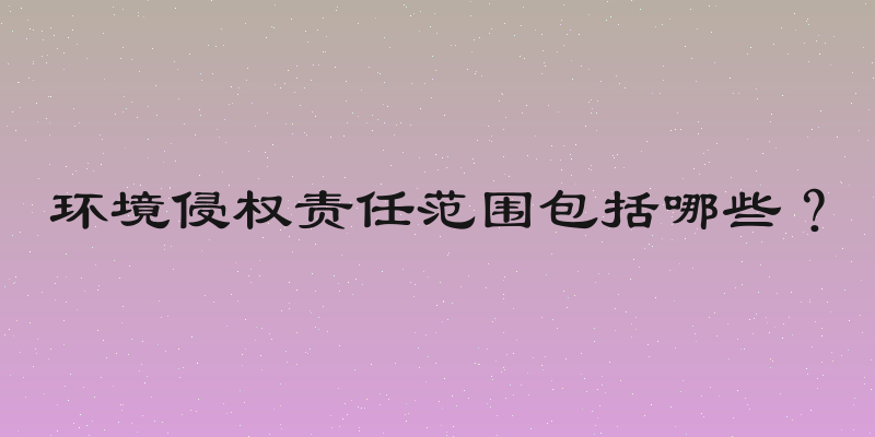 环境侵权责任范围包括哪些？