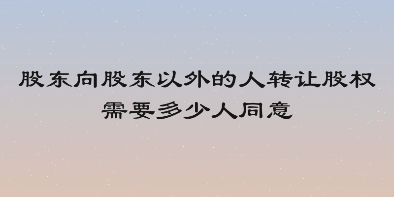股东向股东以外的人转让股权需要多少人同意