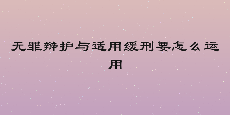无罪辩护与适用缓刑要怎么运用