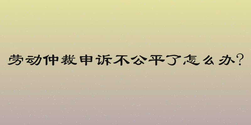 劳动仲裁申诉不公平了怎么办?