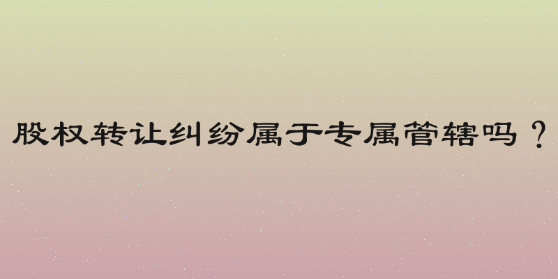 股权转让纠纷属于专属管辖吗？