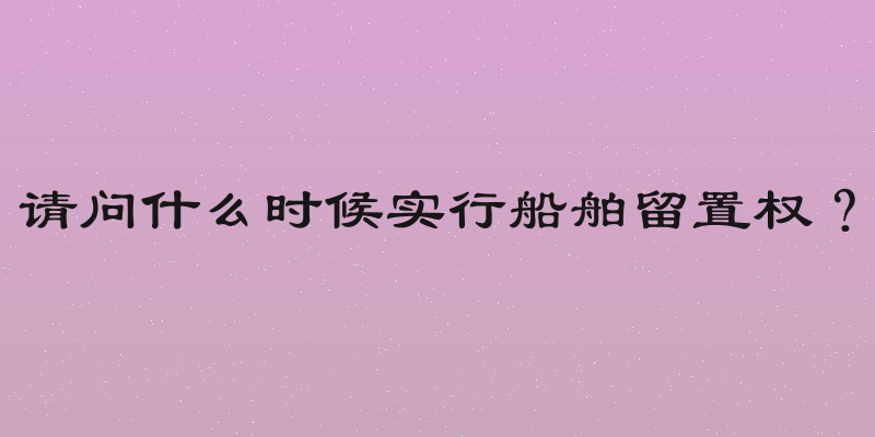 请问什么时候实行船舶留置权？