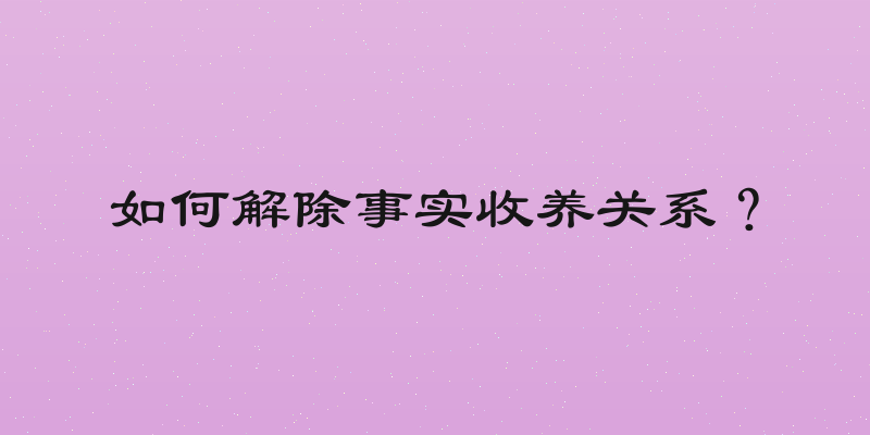如何解除事实收养关系？