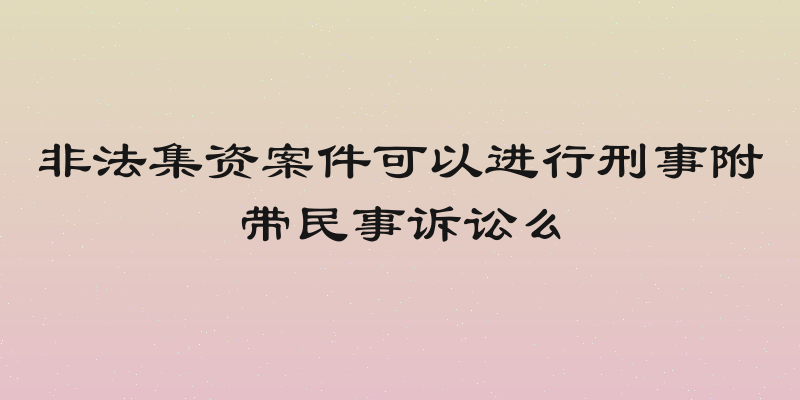 非法集资案件可以进行刑事附带民事诉讼么