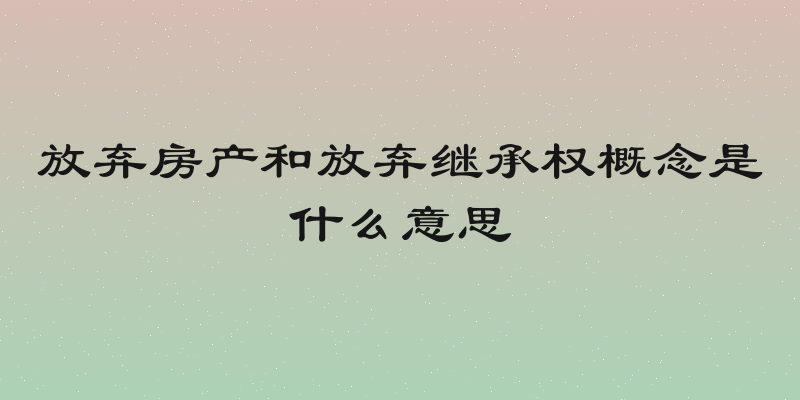 放弃房产和放弃继承权概念是什么意思
