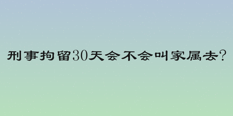 刑事拘留30天会不会叫家属去?