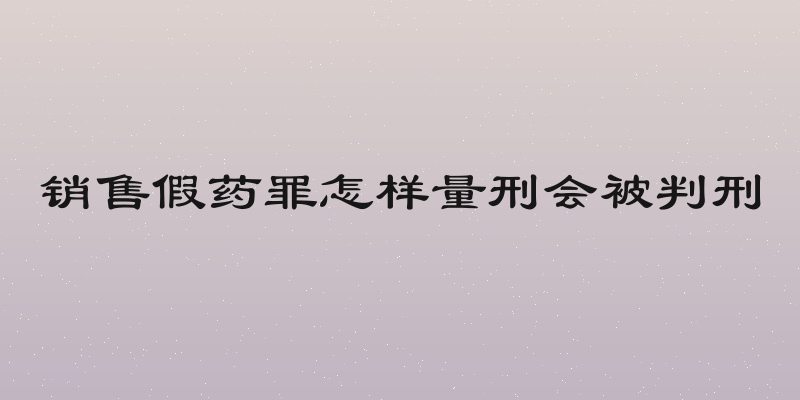 销售假药罪怎样量刑会被判刑