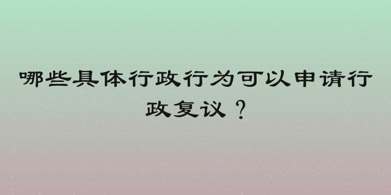 哪些具体行政行为可以申请行政复议？