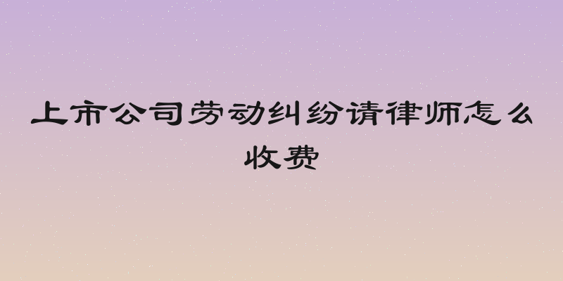 上市公司劳动纠纷请律师怎么收费