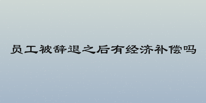 员工被辞退之后有经济补偿吗