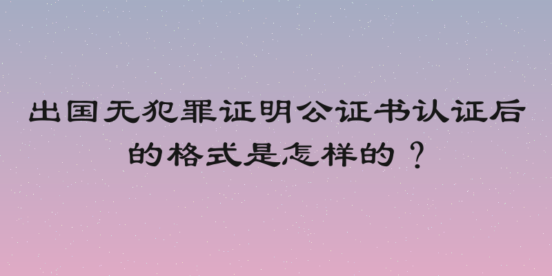 出国无犯罪证明公证书认证后的格式是怎样的？