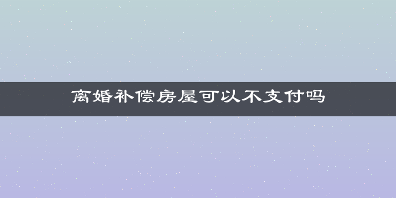 离婚补偿房屋可以不支付吗