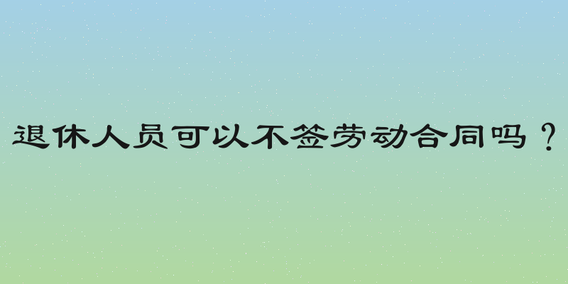 退休人员可以不签劳动合同吗？