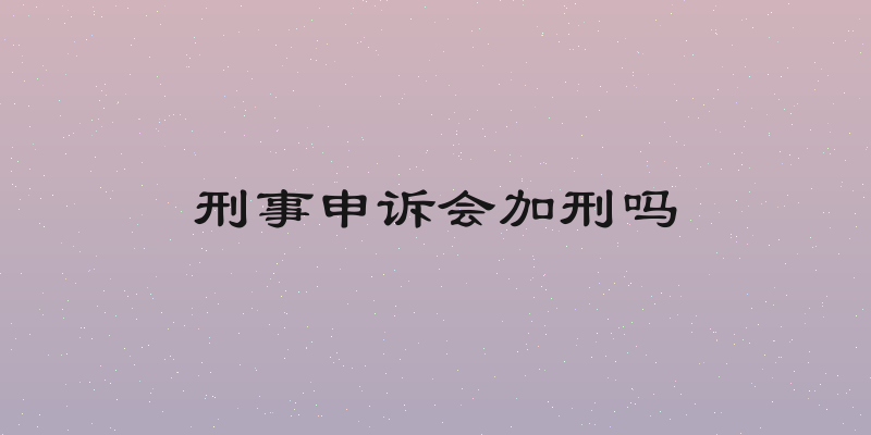 刑事申诉会加刑吗