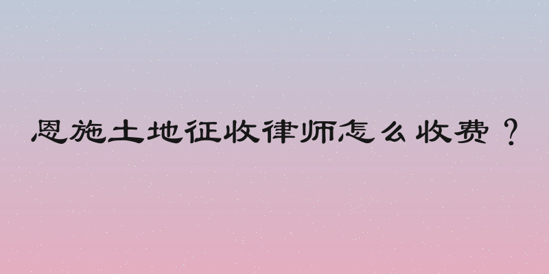 恩施土地征收律师怎么收费？