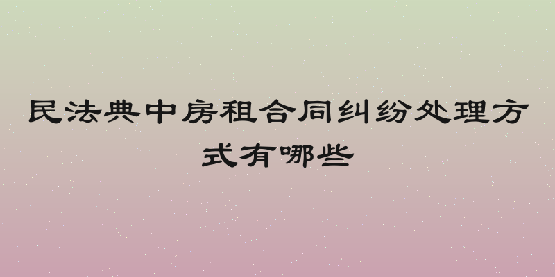 民法典中房租合同纠纷处理方式有哪些