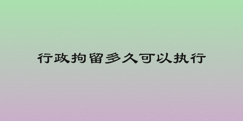 行政拘留多久可以执行