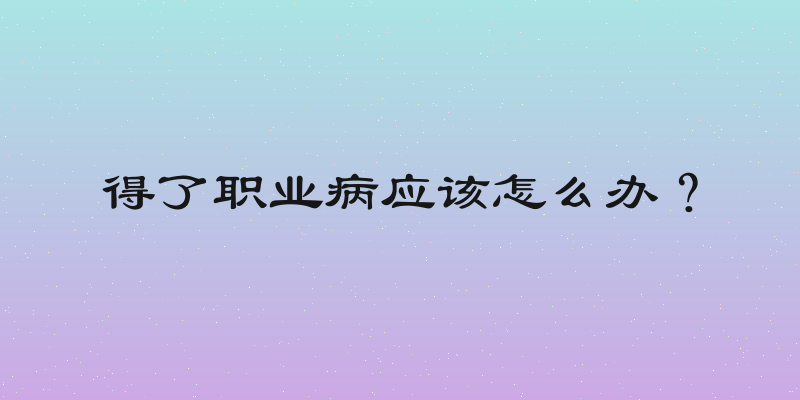 得了职业病应该怎么办？