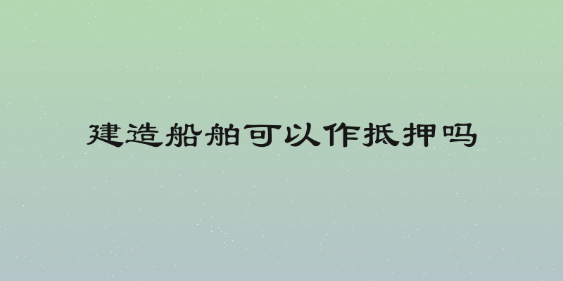 建造船舶可以作抵押吗