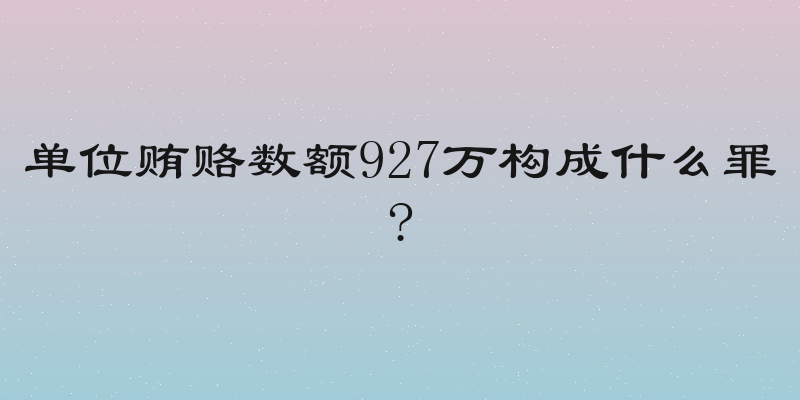 单位贿赂数额927万构成什么罪?