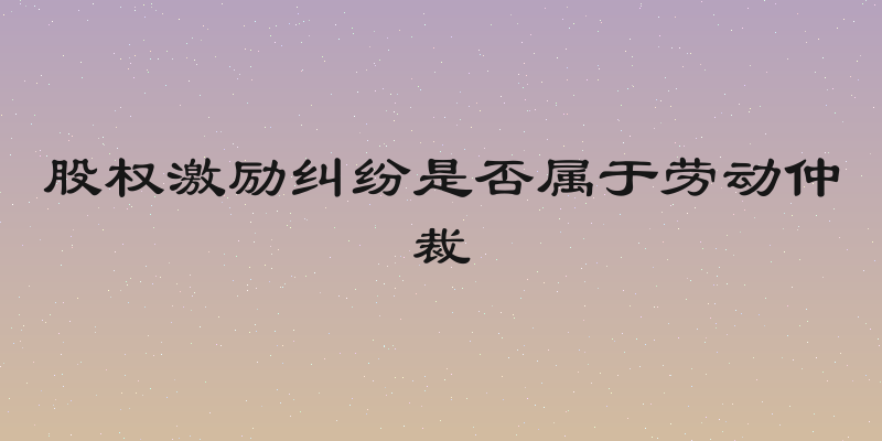 股权激励纠纷是否属于劳动仲裁