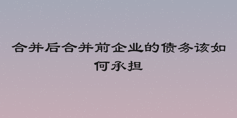 合并后合并前企业的债务该如何承担