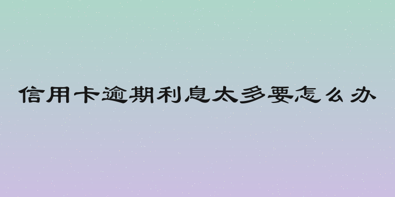 信用卡逾期利息太多要怎么办