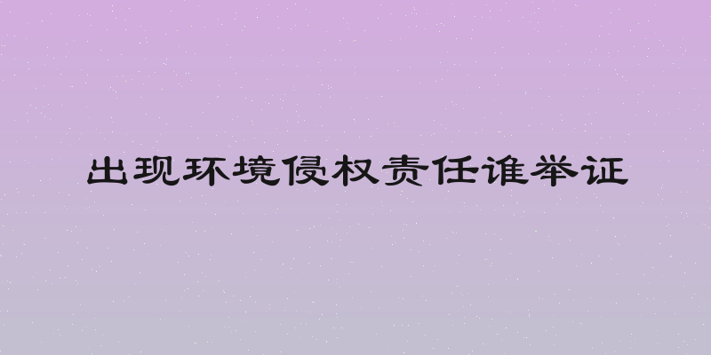 出现环境侵权责任谁举证