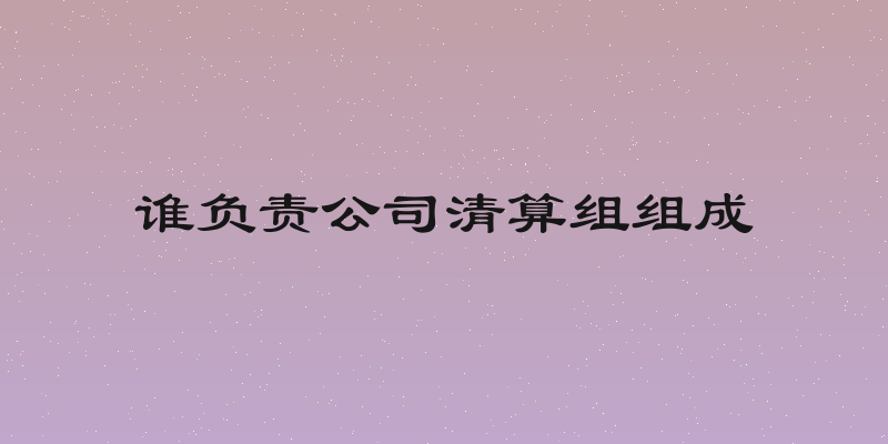 谁负责公司清算组组成