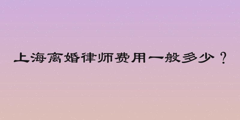 上海离婚律师费用一般多少？