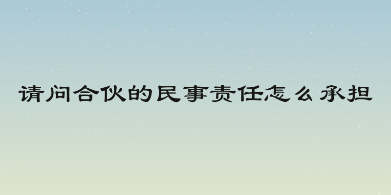 请问合伙的民事责任怎么承担