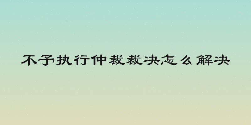 不予执行仲裁裁决怎么解决