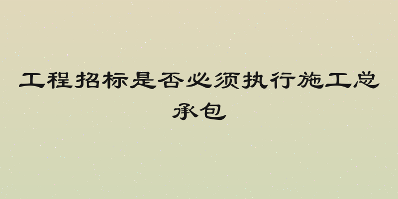 工程招标是否必须执行施工总承包