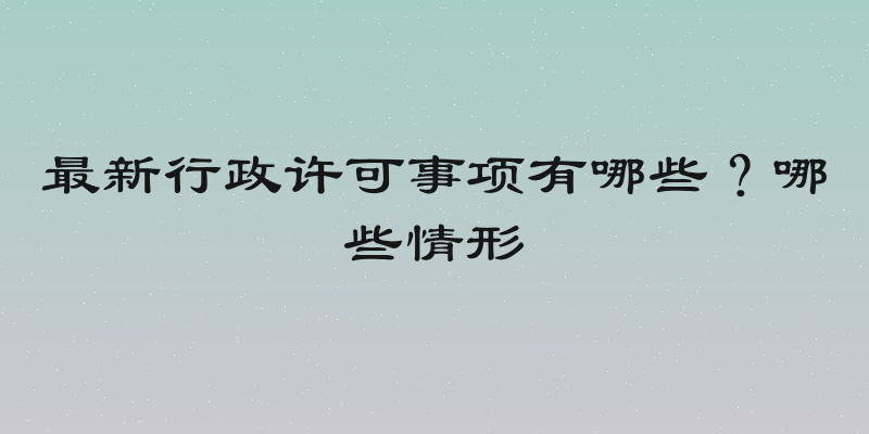 最新行政许可事项有哪些？哪些情形