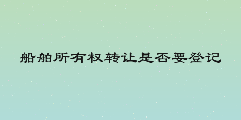 船舶所有权转让是否要登记