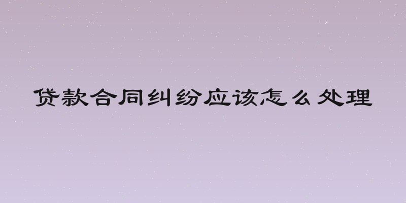 贷款合同纠纷应该怎么处理