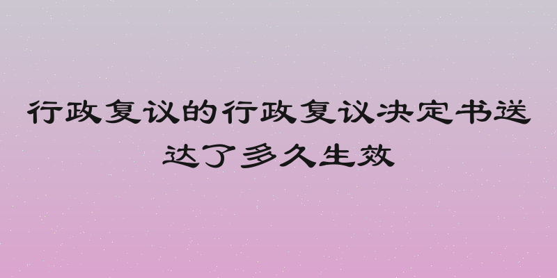 行政复议的行政复议决定书送达了多久生效