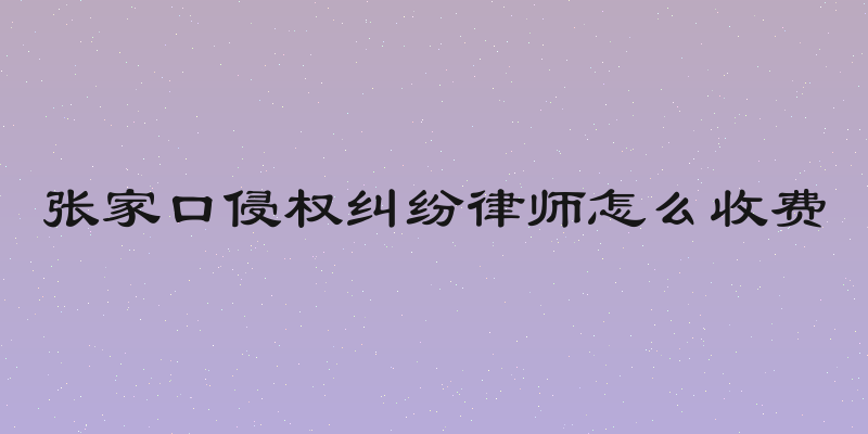 张家口侵权纠纷律师怎么收费