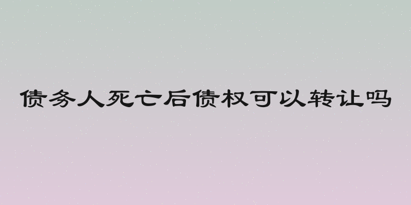 债务人死亡后债权可以转让吗